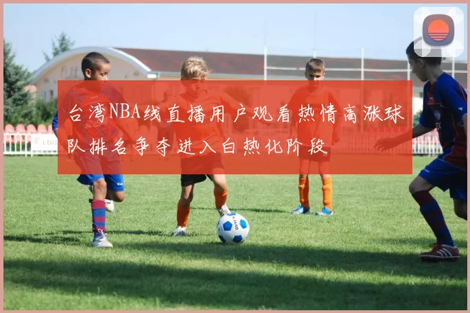 台湾NBA线直播用户观看热情高涨球队排名争夺进入白热化阶段