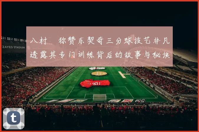 八村塁称赞东契奇三分球技艺非凡透露其专门训练背后的故事与秘诀