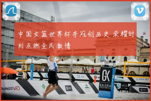 中国女篮世界杯夺冠创历史 荣耀时刻点燃全民激情