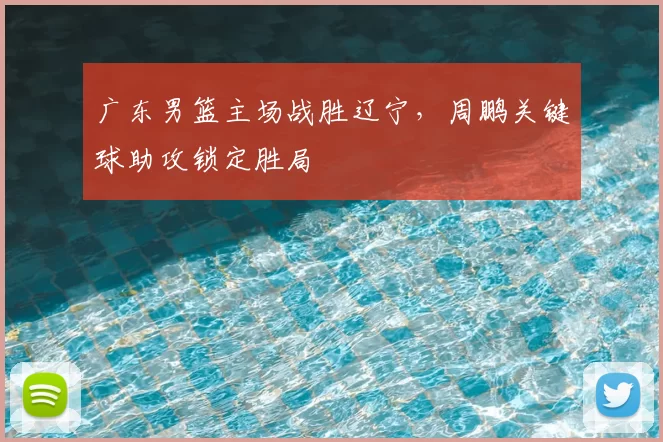 广东男篮主场战胜辽宁,周鹏关键球助攻锁定胜局