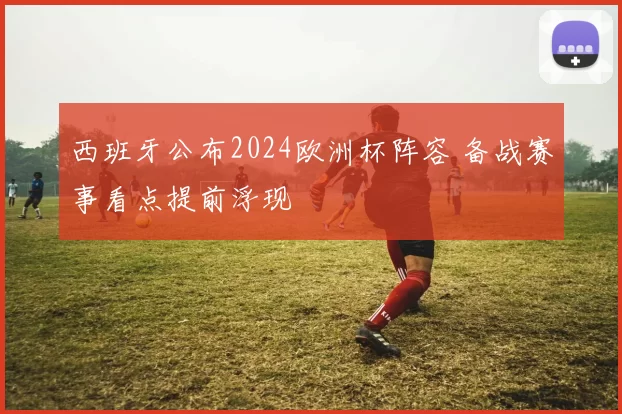 西班牙公布2024欧洲杯阵容 备战赛事看点提前浮现