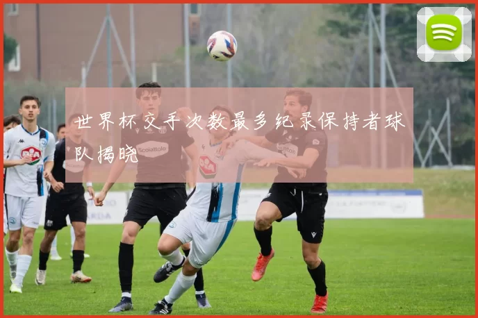 世界杯交手次数最多纪录保持者球队揭晓
