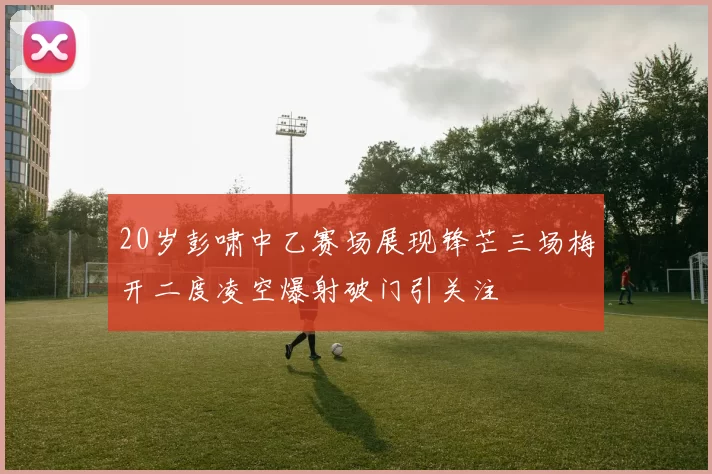 20岁彭啸中乙赛场展现锋芒三场梅开二度凌空爆射破门引关注