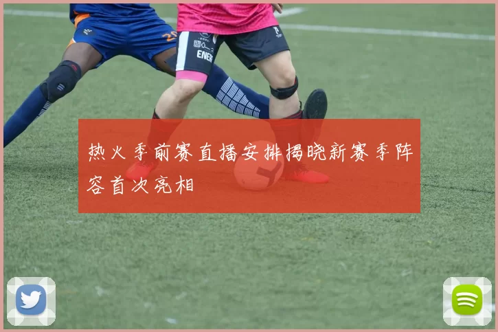 热火季前赛直播安排揭晓新赛季阵容首次亮相