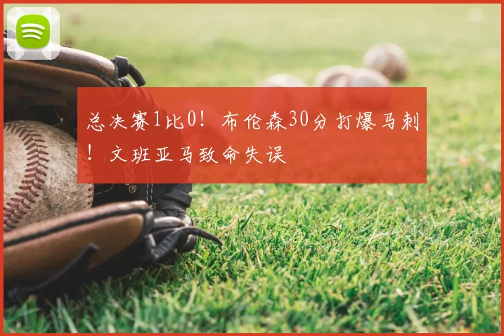 总决赛1比0！布伦森30分打爆马刺！文班亚马致命失误