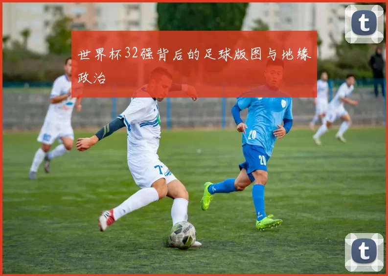 世界杯32强背后的足球版图与地缘政治