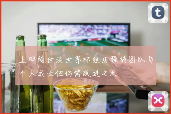 上田绮世谈世界杯经历强调团队与个人成长但仍需改进之处