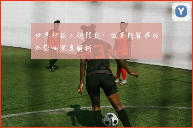 世界杯投入超预期？俄罗斯赛事经济影响深度解析