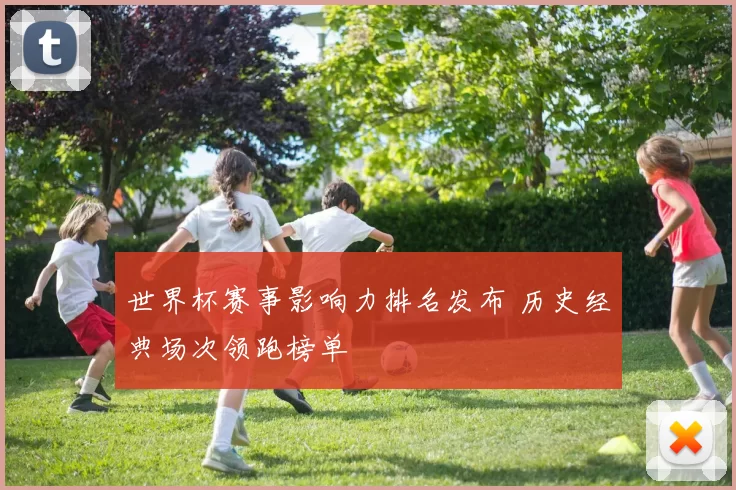 世界杯赛事影响力排名发布 历史经典场次领跑榜单