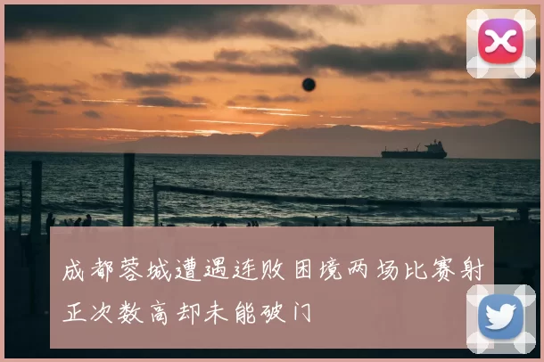 成都蓉城遭遇连败困境两场比赛射正次数高却未能破门