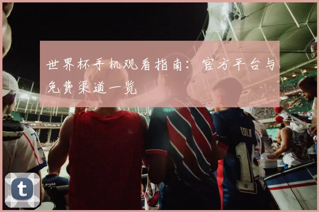世界杯手机观看指南:官方平台与免费渠道一览