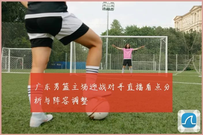 广东男篮主场迎战对手直播看点分析与阵容调整