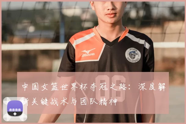 中国女篮世界杯夺冠之路：深度解析关键战术与团队精神