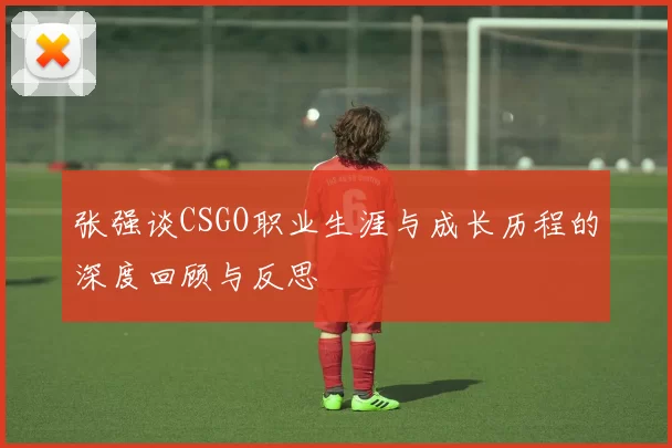 张强谈CSGO职业生涯与成长历程的深度回顾与反思