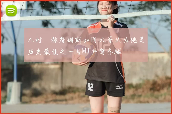 八村塁称詹姆斯如同大哥认为他是历史最佳之一与MJ并驾齐驱