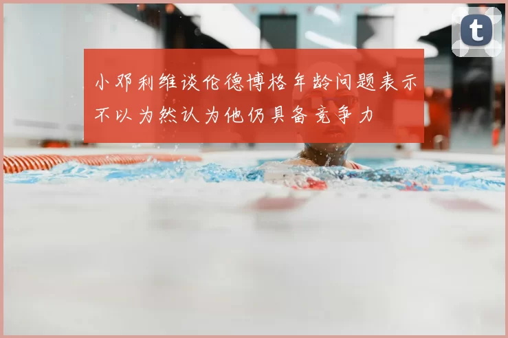 小邓利维谈伦德博格年龄问题表示不以为然认为他仍具备竞争力