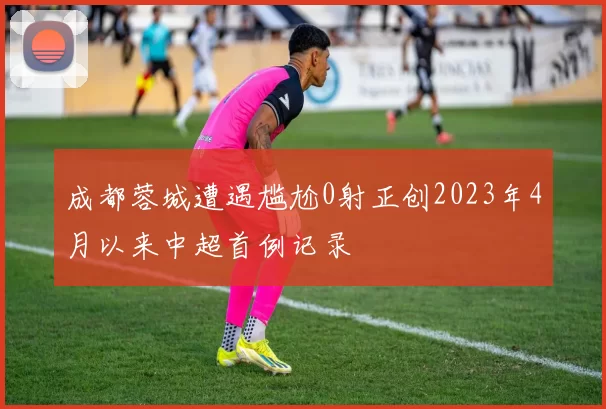 成都蓉城遭遇尴尬0射正创2023年4月以来中超首例记录