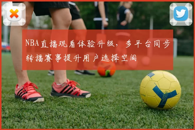 NBA直播观看体验升级，多平台同步转播赛事提升用户选择空间