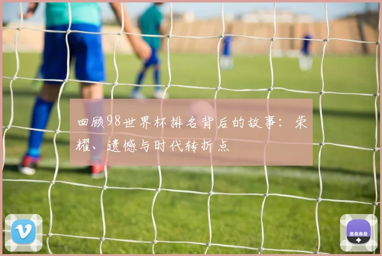 回顾98世界杯排名背后的故事：荣耀、遗憾与时代转折点