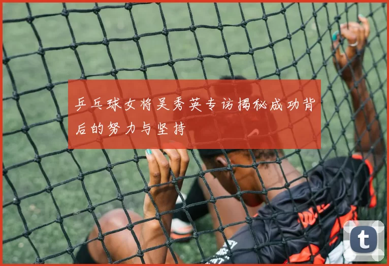 乒乓球女将吴秀英专访揭秘成功背后的努力与坚持