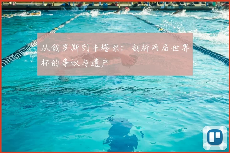 从俄罗斯到卡塔尔：剖析两届世界杯的争议与遗产