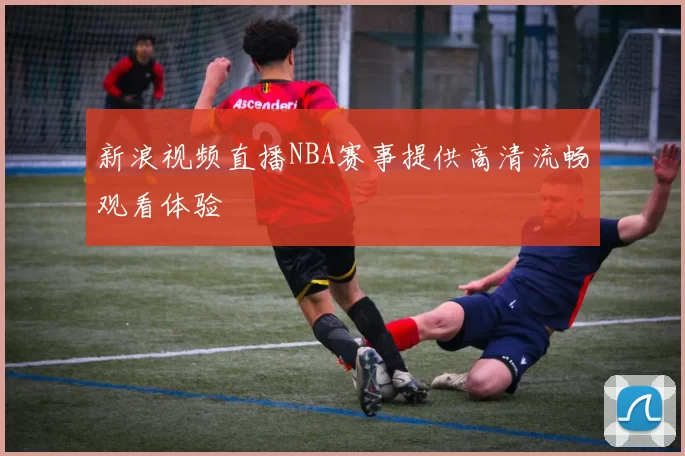 新浪视频直播NBA赛事提供高清流畅观看体验