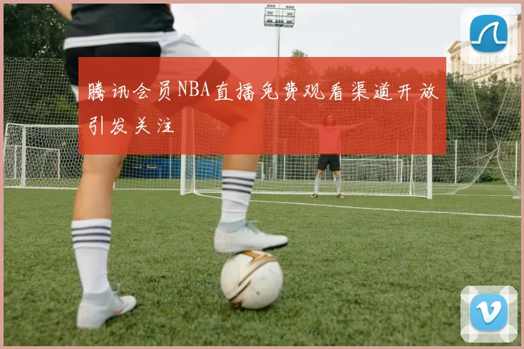 腾讯会员NBA直播免费观看渠道开放引发关注