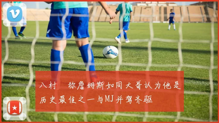 八村塁称詹姆斯如同大哥认为他是历史最佳之一与MJ并驾齐驱