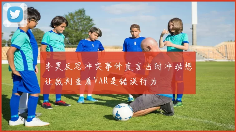 李昊反思冲突事件直言当时冲动想让裁判查看VAR是错误行为