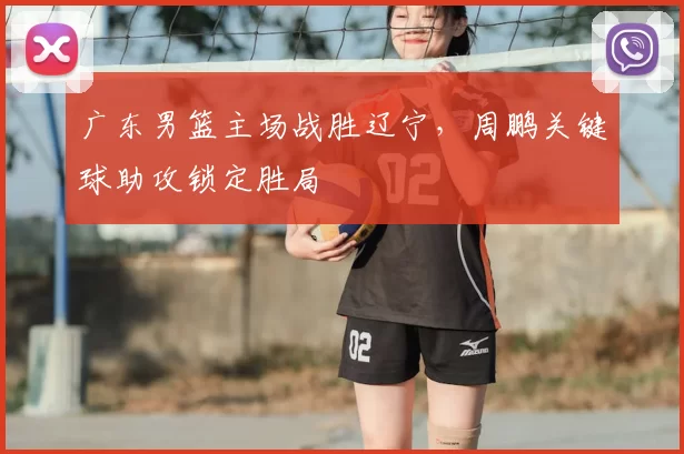 广东男篮主场战胜辽宁,周鹏关键球助攻锁定胜局