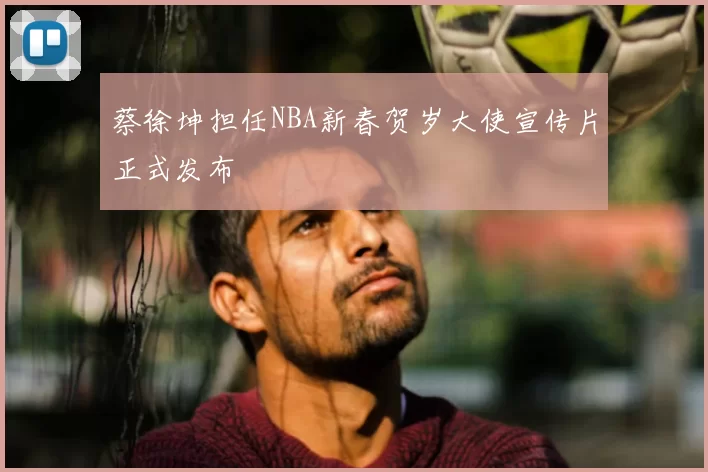 蔡徐坤担任NBA新春贺岁大使宣传片正式发布