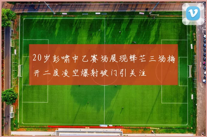 20岁彭啸中乙赛场展现锋芒三场梅开二度凌空爆射破门引关注