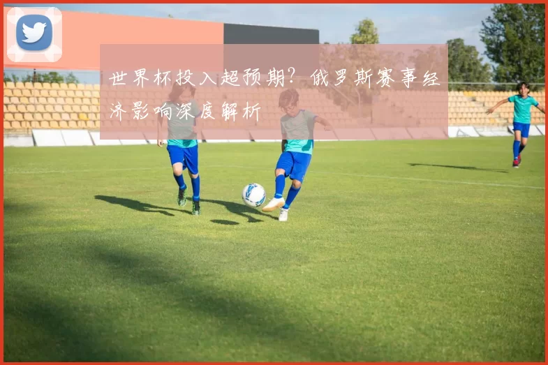 世界杯投入超预期？俄罗斯赛事经济影响深度解析