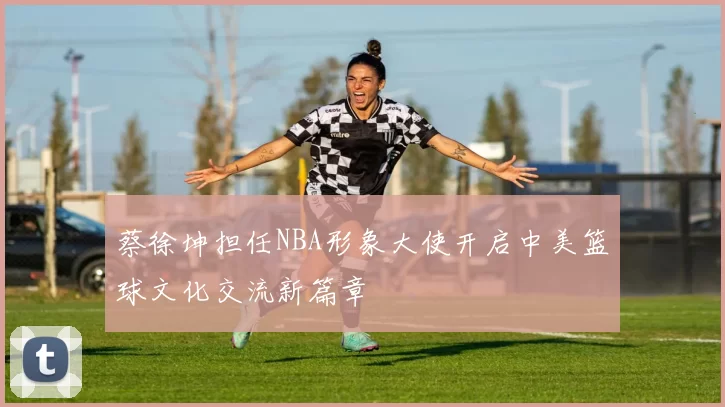 蔡徐坤担任NBA形象大使开启中美篮球文化交流新篇章