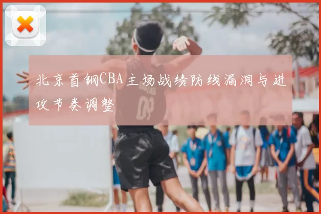 北京首钢CBA主场战绩防线漏洞与进攻节奏调整