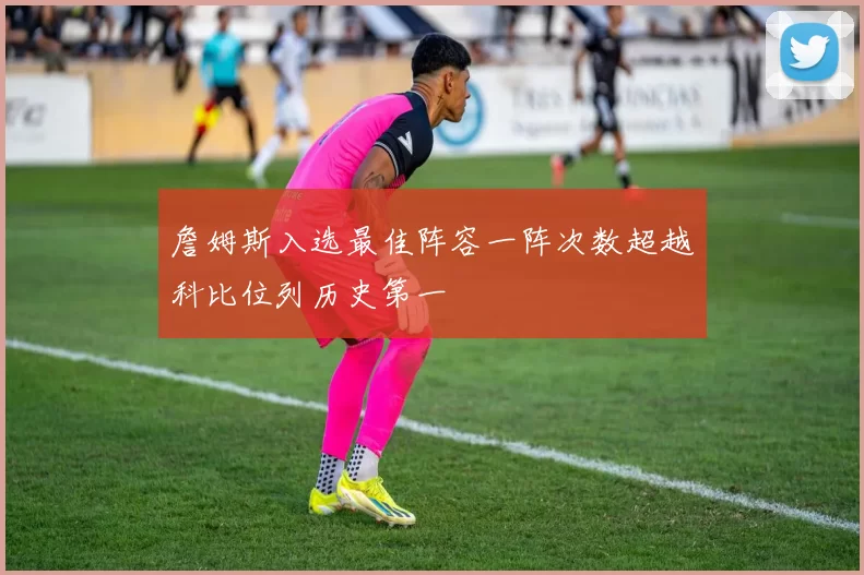 詹姆斯入选最佳阵容一阵次数超越科比位列历史第一
