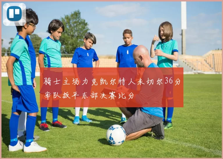 骑士主场力克凯尔特人米切尔36分率队扳平东部决赛比分