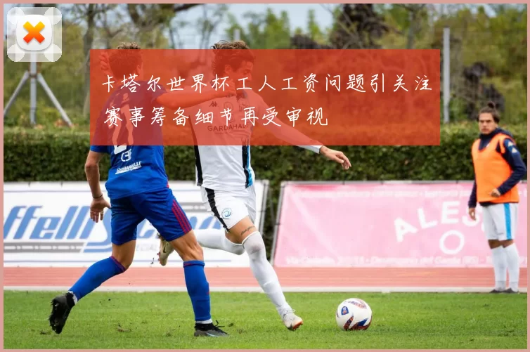 卡塔尔世界杯工人工资问题引关注 赛事筹备细节再受审视