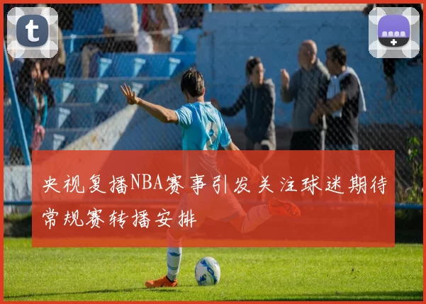 央视复播NBA赛事引发关注球迷期待常规赛转播安排