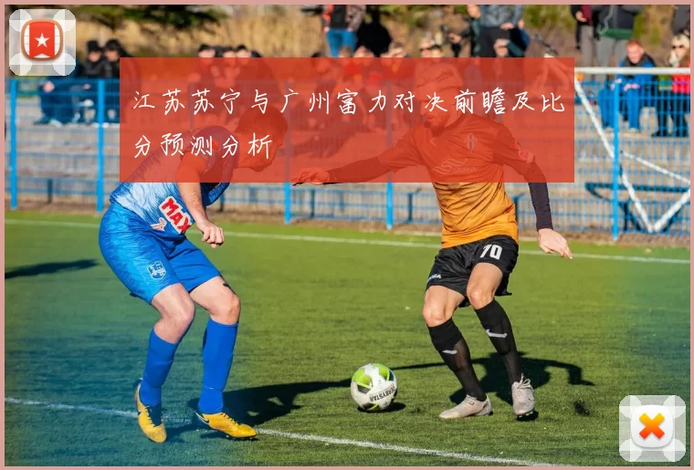 江苏苏宁与广州富力对决前瞻及比分预测分析