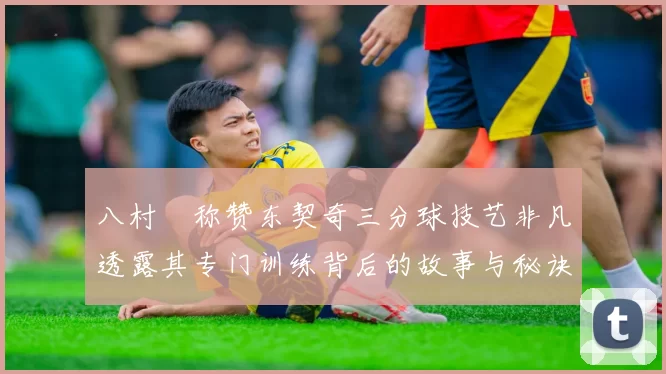 八村塁称赞东契奇三分球技艺非凡透露其专门训练背后的故事与秘诀