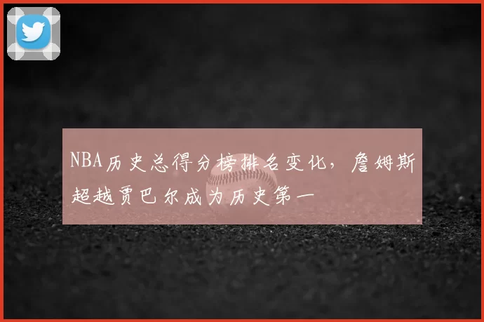 NBA历史总得分榜排名变化,詹姆斯超越贾巴尔成为历史第一
