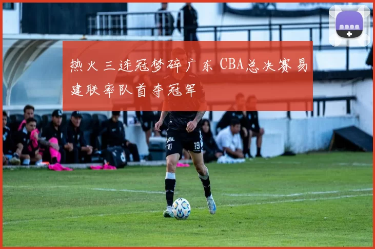 热火三连冠梦碎广东 CBA总决赛易建联率队首夺冠军