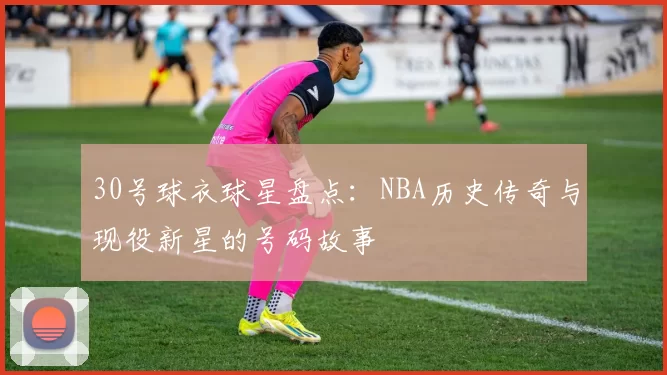 30号球衣球星盘点：NBA历史传奇与现役新星的号码故事