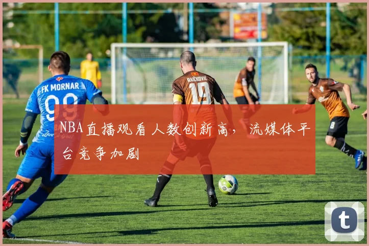 NBA直播观看人数创新高,流媒体平台竞争加剧