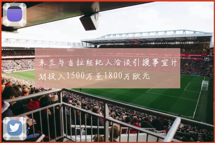 米兰与吉拉经纪人洽谈引援事宜计划投入1500万至1800万欧元