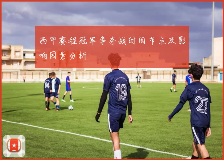 西甲赛程冠军争夺战时间节点及影响因素分析