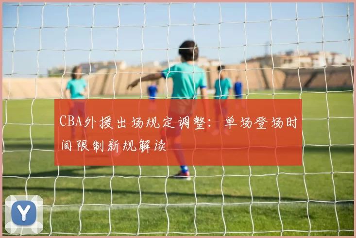 CBA外援出场规定调整:单场登场时间限制新规解读