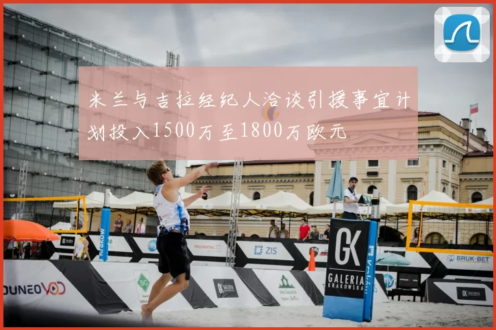 米兰与吉拉经纪人洽谈引援事宜计划投入1500万至1800万欧元
