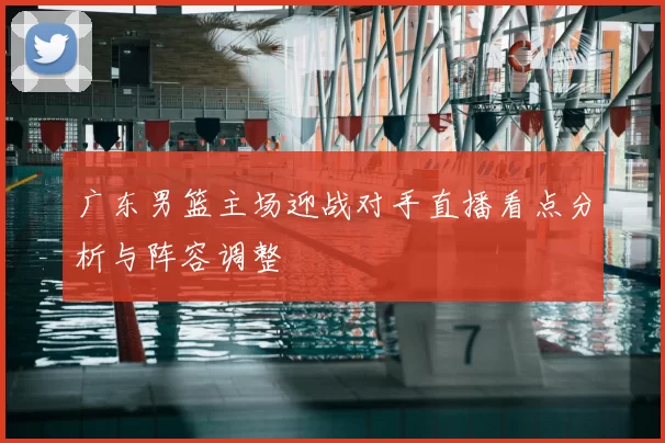 广东男篮主场迎战对手直播看点分析与阵容调整
